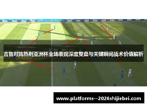 吉鲁对阵热刺亚洲杯全场表现深度复盘与关键瞬间战术价值解析