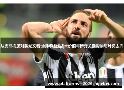 从奥斯梅恩对阵尤文看世俱杯锋线战术价值与博弈关键影响与胜负走向