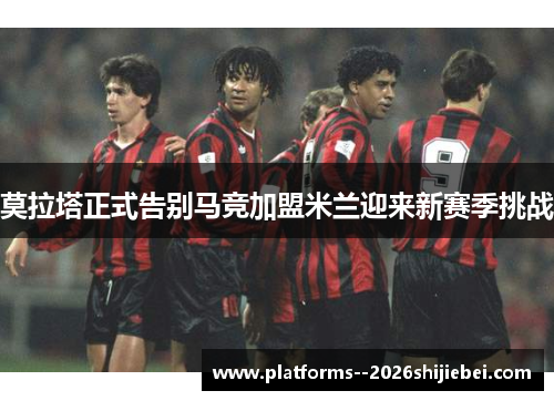 莫拉塔正式告别马竞加盟米兰迎来新赛季挑战 莫拉塔正式告别马竞加盟米兰迎来新赛季挑战