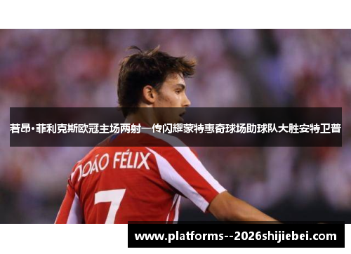 若昂·菲利克斯欧冠主场两射一传闪耀蒙特惠奇球场助球队大胜安特卫普